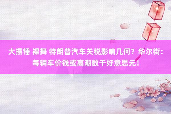 大摆锤 裸舞 特朗普汽车关税影响几何？华尔街：每辆车价钱或高潮数千好意思元！