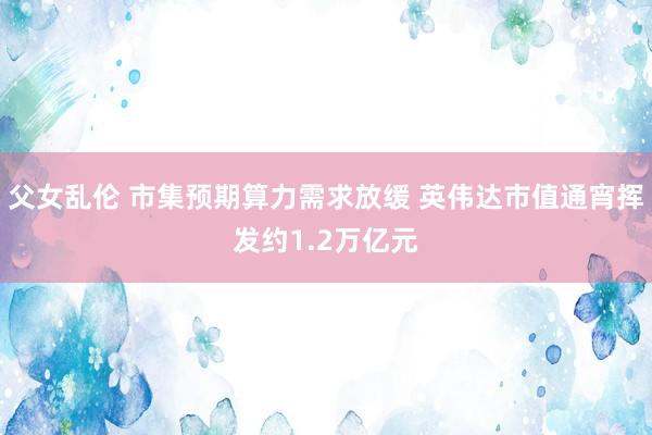 父女乱伦 市集预期算力需求放缓 英伟达市值通宵挥发约1.2万亿元